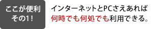 インターネットとPCさえあれば何時でも何処でも利用できる。